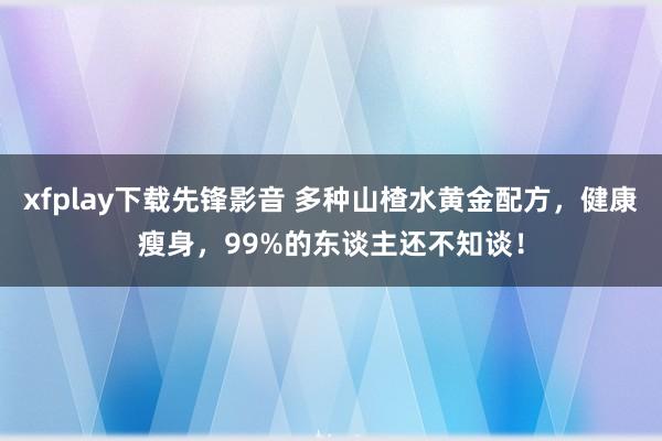 xfplay下载先锋影音 多种山楂水黄金配方，健康瘦身，99%的东谈主还不知谈！