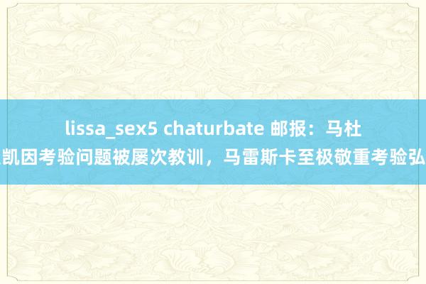 lissa_sex5 chaturbate 邮报：马杜埃凯因考验问题被屡次教训，马雷斯卡至极敬重考验弘扬