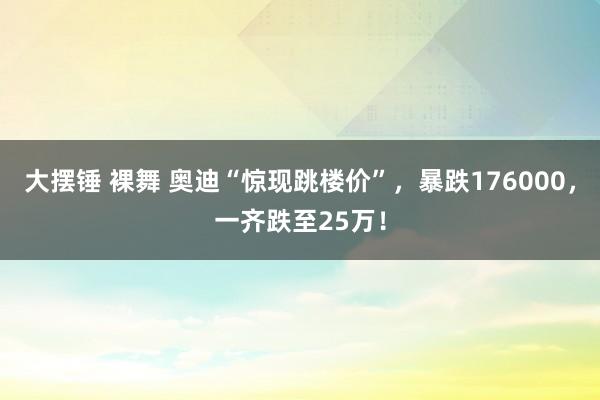 大摆锤 裸舞 奥迪“惊现跳楼价”，暴跌176000，一齐跌至25万！
