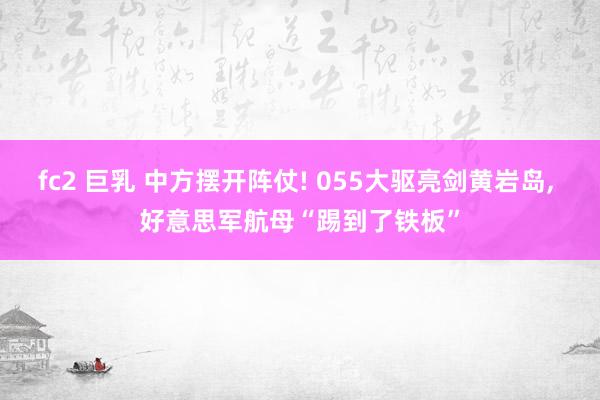 fc2 巨乳 中方摆开阵仗! 055大驱亮剑黄岩岛， 好意思军航母“踢到了铁板”