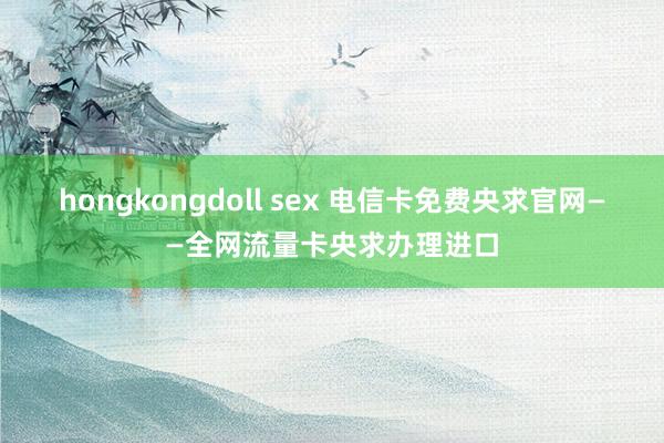 hongkongdoll sex 电信卡免费央求官网——全网流量卡央求办理进口