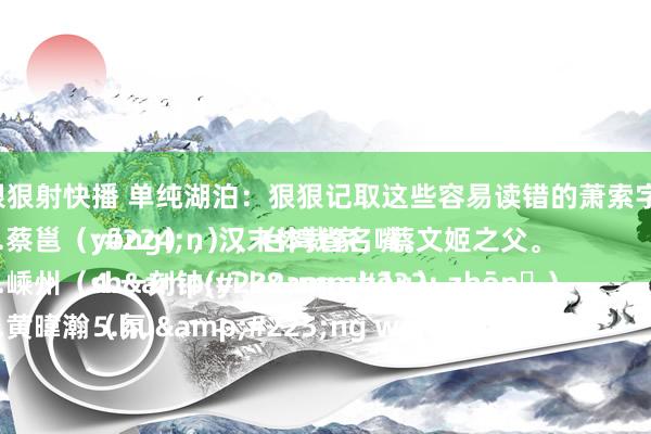 狠狠射快播 单纯湖泊:狠狠记取这些容易读错的萧索字:
1.蔡邕(yōng),汉末体裁家,蔡文姬之父。
2.嵊州(shèng zhōu)
3.黄暐瀚(huáng wěi hàn),台湾省名嘴。
4.一刻钟(yī kè zhōnɡ)
5.氛
