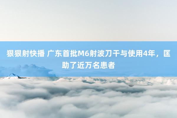 狠狠射快播 广东首批M6射波刀干与使用4年,匡助了近万名患者