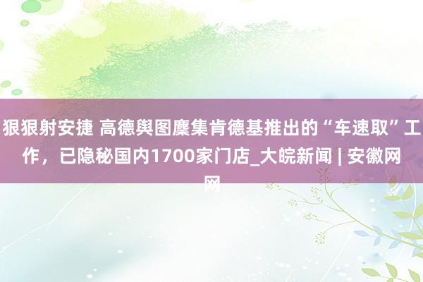 狠狠射安捷 高德舆图麇集肯德基推出的“车速取”工作，已隐秘国内1700家门店_大皖新闻 | 安徽网