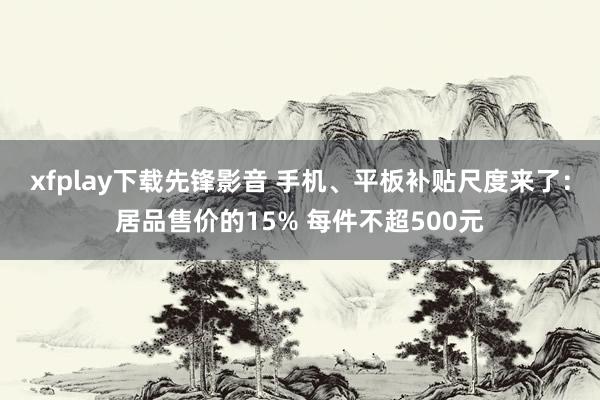 xfplay下载先锋影音 手机、平板补贴尺度来了：居品售价的15% 每件不超500元