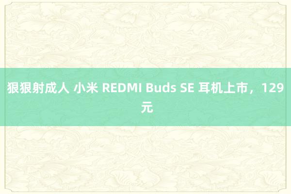 狠狠射成人 小米 REDMI Buds SE 耳机上市，129 元