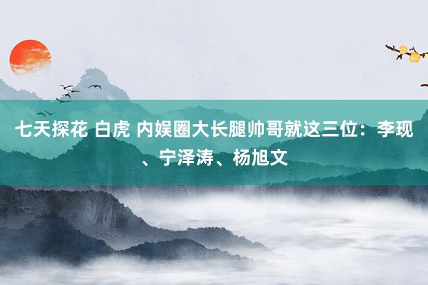 七天探花 白虎 内娱圈大长腿帅哥就这三位：李现、宁泽涛、杨旭文