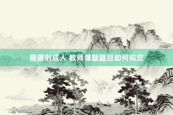 狠狠射成人 教师课题题目如何拟定