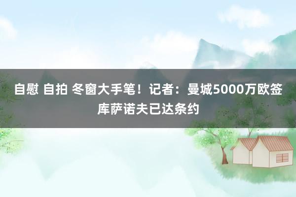 自慰 自拍 冬窗大手笔！记者：曼城5000万欧签库萨诺夫已达条约