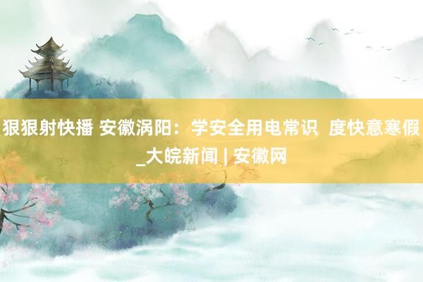 狠狠射快播 安徽涡阳：学安全用电常识  度快意寒假_大皖新闻 | 安徽网