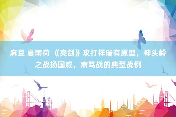 麻豆 夏雨荷 《亮剑》攻打祥瑞有原型，神头岭之战扬国威，病笃战的典型战例