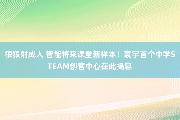 狠狠射成人 智能将来课堂新样本！寰宇首个中学STEAM创客中心在此揭幕