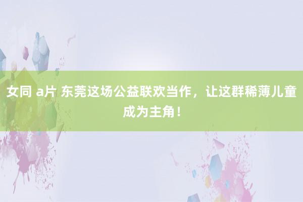 女同 a片 东莞这场公益联欢当作，让这群稀薄儿童成为主角！