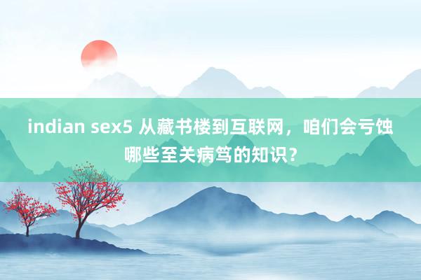 indian sex5 从藏书楼到互联网，咱们会亏蚀哪些至关病笃的知识？