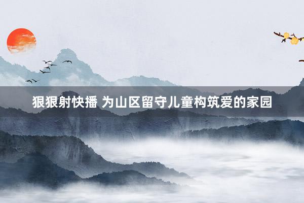 狠狠射快播 为山区留守儿童构筑爱的家园