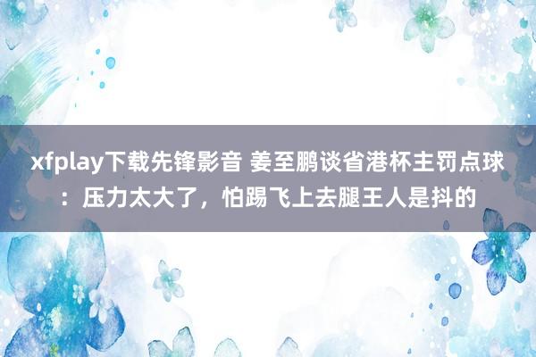 xfplay下载先锋影音 姜至鹏谈省港杯主罚点球：压力太大了，怕踢飞上去腿王人是抖的