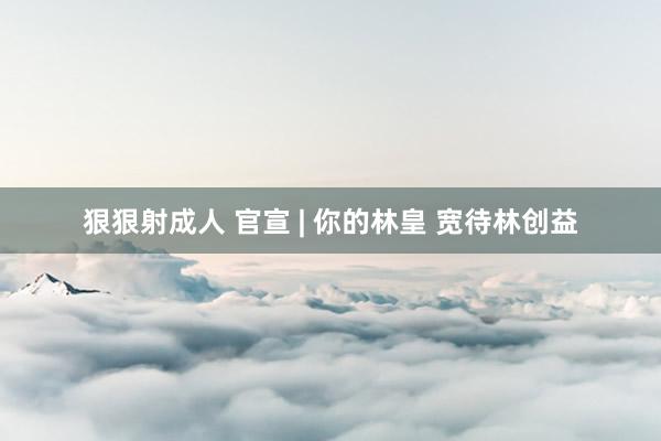 狠狠射成人 官宣 | 你的林皇 宽待林创益