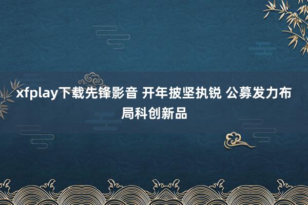 xfplay下载先锋影音 开年披坚执锐 公募发力布局科创新品