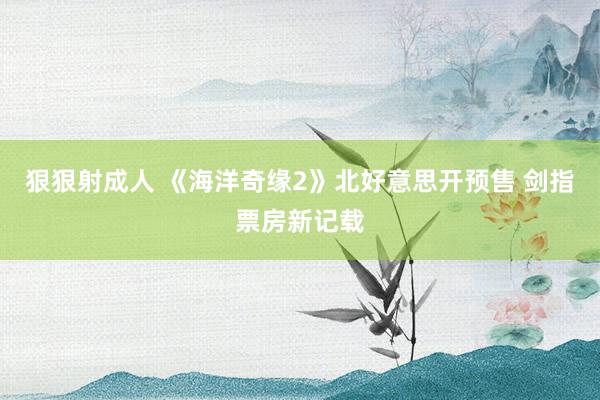 狠狠射成人 《海洋奇缘2》北好意思开预售 剑指票房新记载