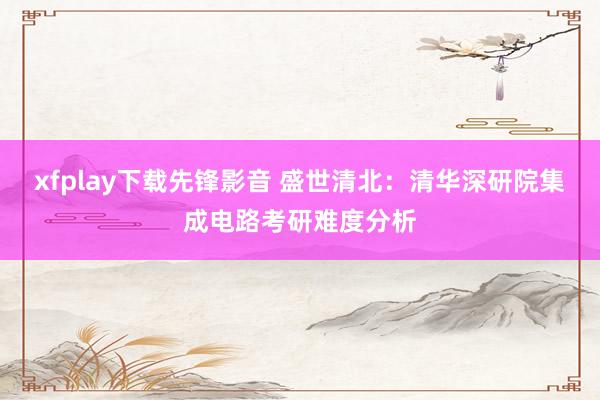 xfplay下载先锋影音 盛世清北：清华深研院集成电路考研难度分析
