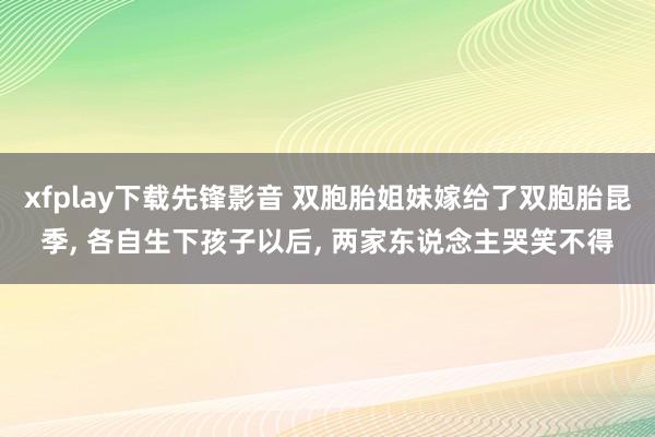 xfplay下载先锋影音 双胞胎姐妹嫁给了双胞胎昆季， 各自生下孩子以后， 两家东说念主哭笑不得