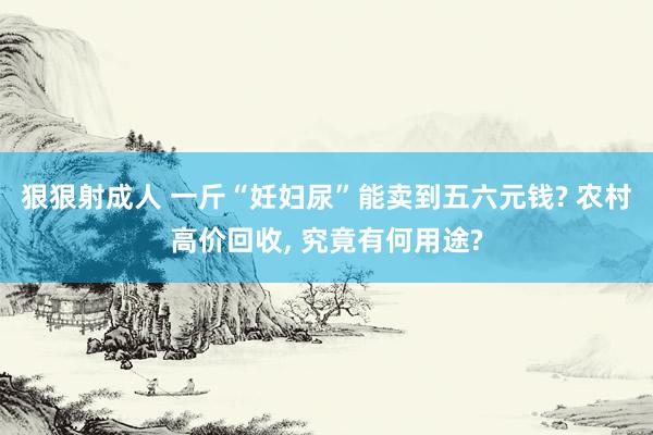 狠狠射成人 一斤“妊妇尿”能卖到五六元钱? 农村高价回收， 究竟有何用途?
