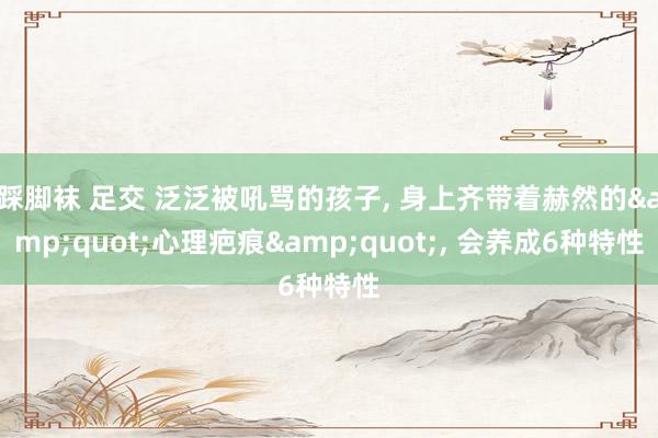 踩脚袜 足交 泛泛被吼骂的孩子， 身上齐带着赫然的&quot;心理疤痕&quot;， 会养成6种特性