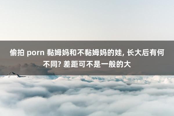偷拍 porn 黏姆妈和不黏姆妈的娃， 长大后有何不同? 差距可不是一般的大