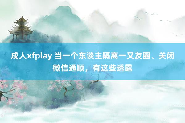 成人xfplay 当一个东谈主隔离一又友圈、关闭微信通顺，有这些透露