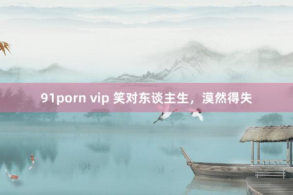 91porn vip 笑对东谈主生，漠然得失