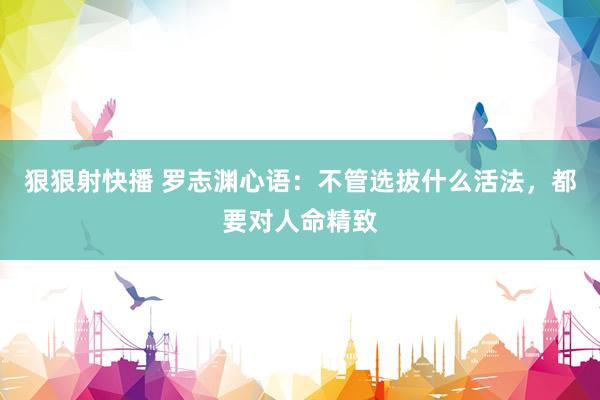 狠狠射快播 罗志渊心语：不管选拔什么活法，都要对人命精致