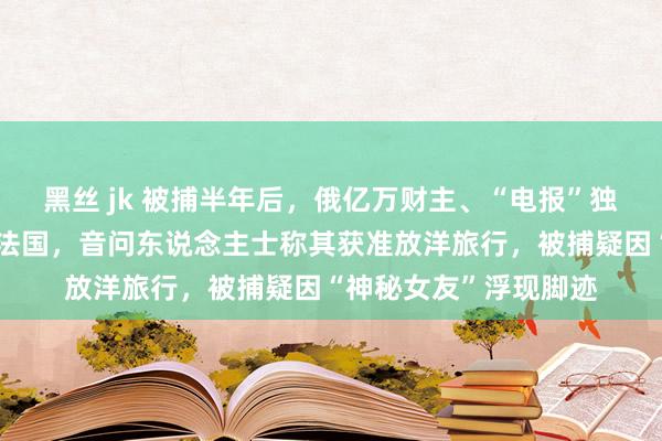 黑丝 jk 被捕半年后，俄亿万财主、“电报”独创东说念主被曝暂离法国，音问东说念主士称其获准放洋旅行，被捕疑因“神秘女友”浮现脚迹