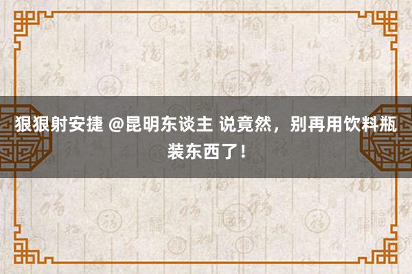 狠狠射安捷 @昆明东谈主 说竟然，别再用饮料瓶装东西了！