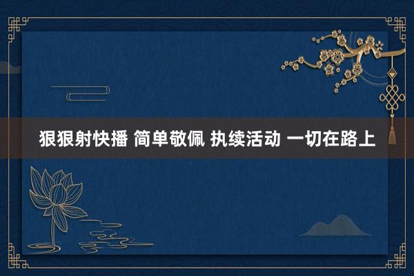狠狠射快播 简单敬佩 执续活动 一切在路上