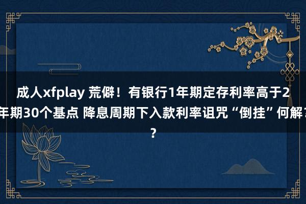 成人xfplay 荒僻！有银行1年期定存利率高于2年期30个基点 降息周期下入款利率诅咒“倒挂”何解？