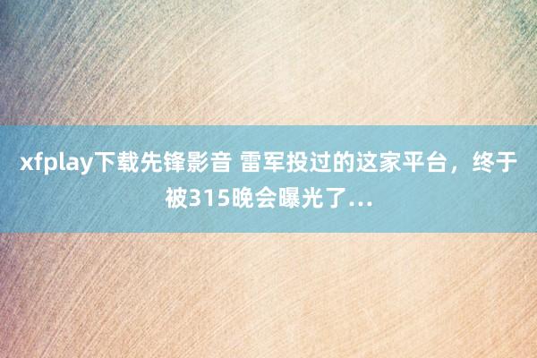 xfplay下载先锋影音 雷军投过的这家平台，终于被315晚会曝光了…
