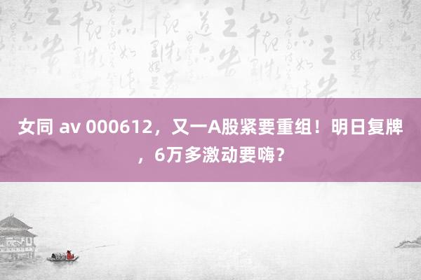 女同 av 000612，又一A股紧要重组！明日复牌，6万多激动要嗨？