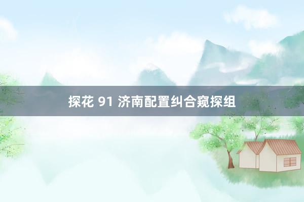 探花 91 济南配置纠合窥探组