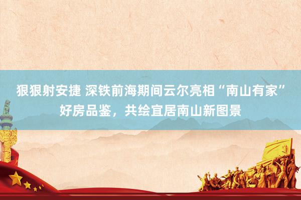 狠狠射安捷 深铁前海期间云尔亮相“南山有家”好房品鉴，共绘宜居南山新图景