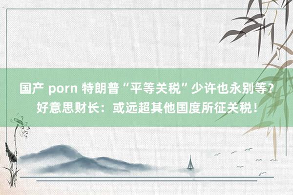 国产 porn 特朗普“平等关税”少许也永别等？好意思财长：或远超其他国度所征关税！