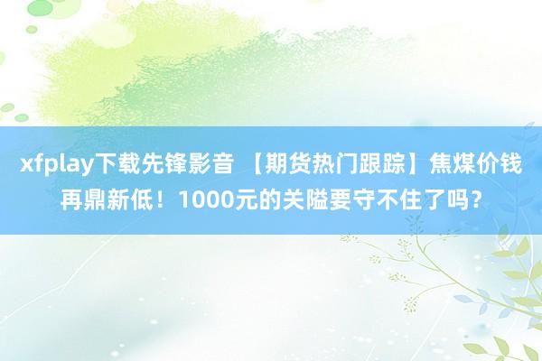 xfplay下载先锋影音 【期货热门跟踪】焦煤价钱再鼎新低！1000元的关隘要守不住了吗？