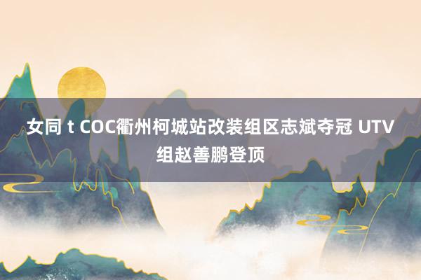 女同 t COC衢州柯城站改装组区志斌夺冠 UTV组赵善鹏登顶