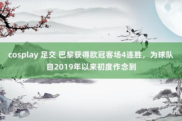 cosplay 足交 巴黎获得欧冠客场4连胜，为球队自2019年以来初度作念到