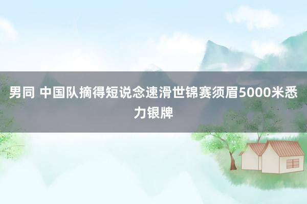 男同 中国队摘得短说念速滑世锦赛须眉5000米悉力银牌
