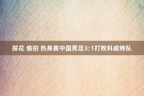 探花 偷拍 热身赛中国男足3:1打败科威特队