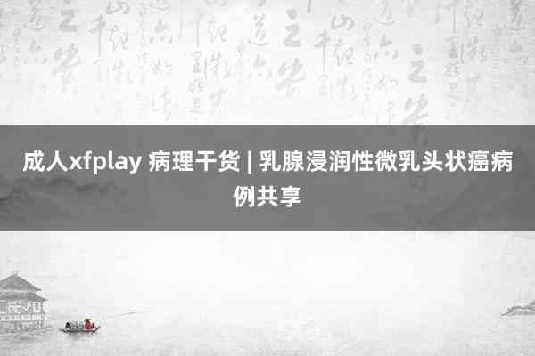 成人xfplay 病理干货 | 乳腺浸润性微乳头状癌病例共享