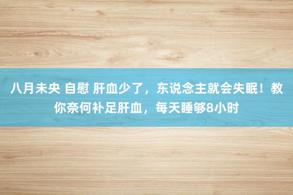 八月未央 自慰 肝血少了，东说念主就会失眠！教你奈何补足肝血，每天睡够8小时