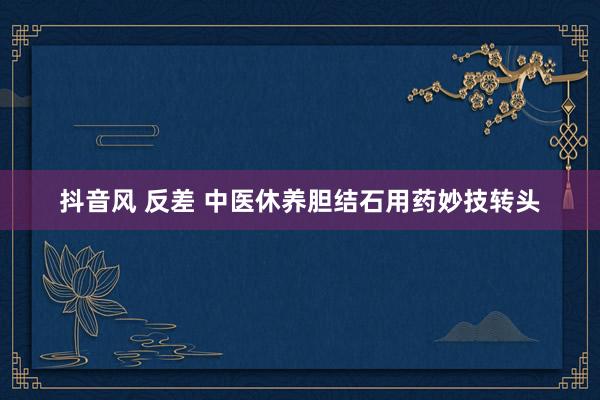 抖音风 反差 中医休养胆结石用药妙技转头