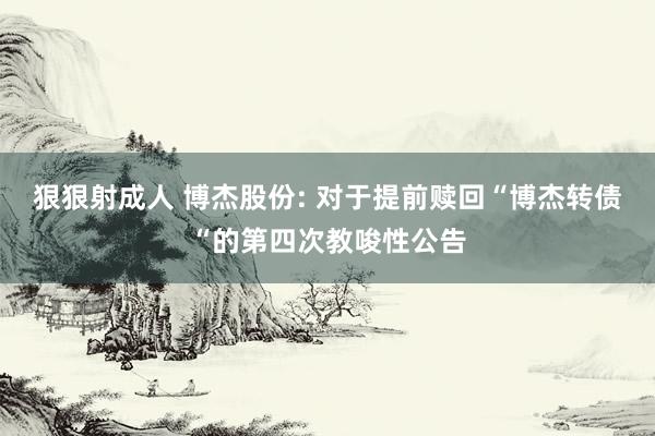 狠狠射成人 博杰股份: 对于提前赎回“博杰转债“的第四次教唆性公告