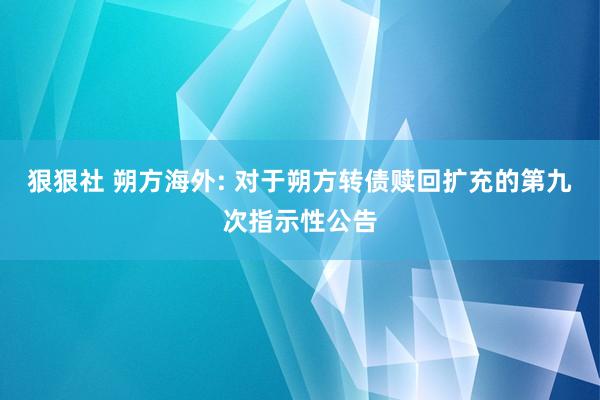 狠狠社 朔方海外: 对于朔方转债赎回扩充的第九次指示性公告
